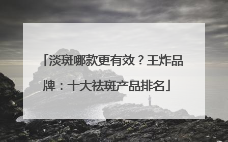 淡斑哪款更有效？王炸品牌：十大祛斑产品排名