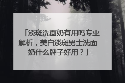淡斑洗面奶有用吗专业解析，美白淡斑男士洗面奶什么牌子好用？