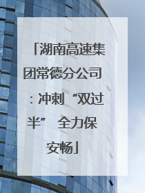 湖南高速集团常德分公司：冲刺“双过半” 全力保安畅