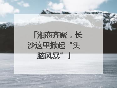 湘商齐聚，长沙这里掀起“头脑风暴”