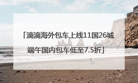 滴滴海外包车上线11国26城 端午国内包车低至7.5折