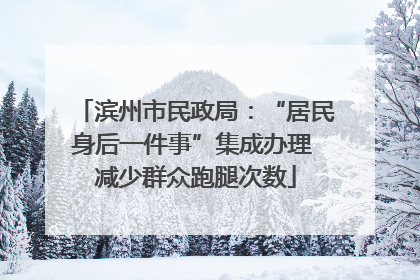 滨州市民政局：“居民身后一件事”集成办理 减少群众跑腿次数