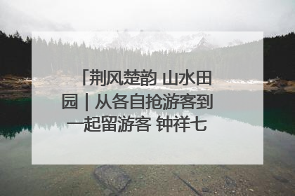 荆风楚韵 山水田园｜从各自抢游客到一起留游客 钟祥七村抱团解了“乡愁”添了“乡酬”