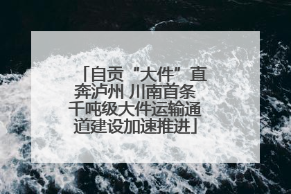 自贡“大件”直奔泸州 川南首条千吨级大件运输通道建设加速推进
