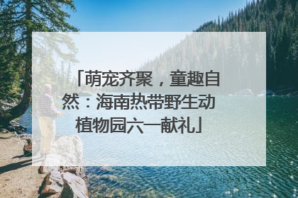 萌宠齐聚，童趣自然：海南热带野生动植物园六一献礼