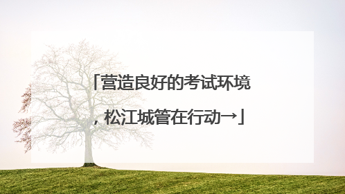 营造良好的考试环境，松江城管在行动→