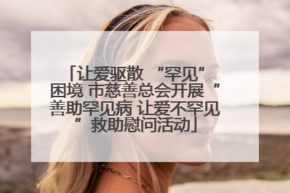 让爱驱散 “罕见” 困境 市慈善总会开展“善助罕见病 让爱不罕见”救助慰问活动
