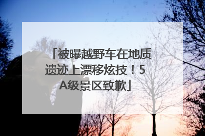 被曝越野车在地质遗迹上漂移炫技！5A级景区致歉