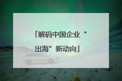 解码中国企业“出海”新动向