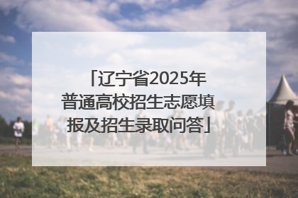辽宁省2025年普通高校招生志愿填报及招生录取问答