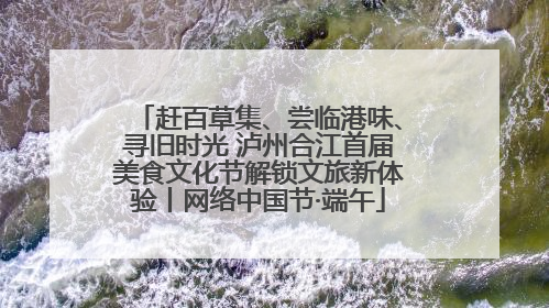 赶百草集、尝临港味、寻旧时光 泸州合江首届美食文化节解锁文旅新体验丨网络中国节·端午