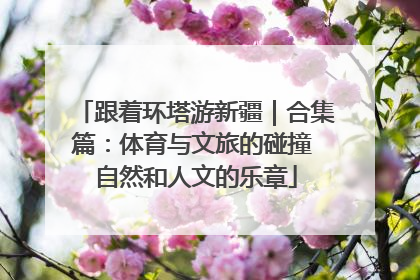 跟着环塔游新疆｜合集篇：体育与文旅的碰撞 自然和人文的乐章