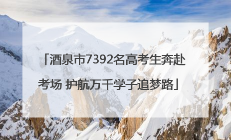 酒泉市7392名高考生奔赴考场 护航万千学子追梦路