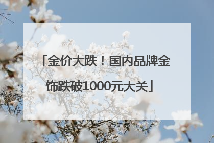 金价大跌！国内品牌金饰跌破1000元大关