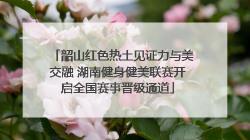 韶山红色热土见证力与美交融 湖南健身健美联赛开启全国赛事晋级通道