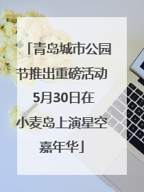 青岛城市公园节推出重磅活动 5月30日在小麦岛上演星空嘉年华