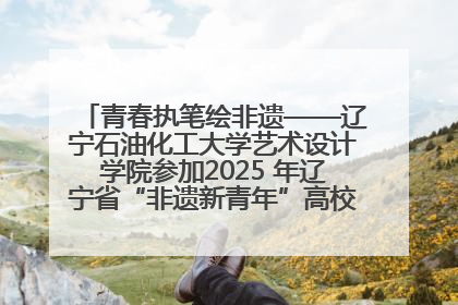 青春执笔绘非遗——辽宁石油化工大学艺术设计学院参加2025 年辽宁省“非遗新青年”高校优秀作品推荐活动