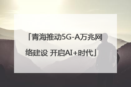 青海推动5G-A万兆网络建设 开启AI+时代
