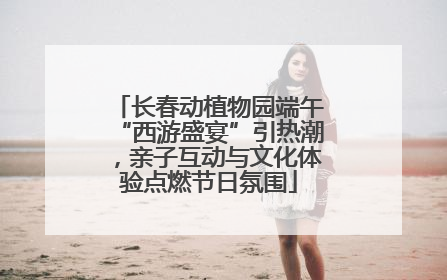 长春动植物园端午“西游盛宴”引热潮，亲子互动与文化体验点燃节日氛围