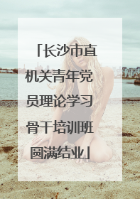 长沙市直机关青年党员理论学习骨干培训班圆满结业