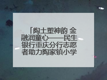 陶土塑神韵 金融润童心——民生银行重庆分行志愿者助力陶家镇小学美育计划
