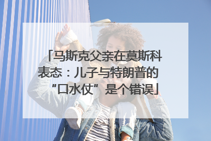 马斯克父亲在莫斯科表态：儿子与特朗普的“口水仗”是个错误