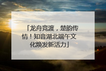 龙舟竞渡，楚韵传情！知音湖北端午文化焕发新活力