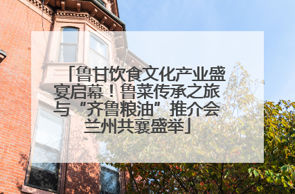 鲁甘饮食文化产业盛宴启幕！鲁菜传承之旅与“齐鲁粮油”推介会兰州共襄盛举