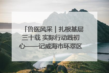 鲁医风采｜扎根基层三十载 实际行动践初心——记威海市环翠区鲸园社区卫生服务中心主任梁永江