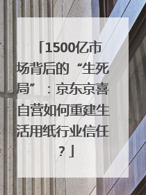 1500亿市场背后的“生死局”：京东京喜自营如何重建生活用纸行业信任？