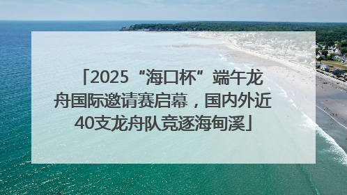 2025“海口杯”端午龙舟国际邀请赛启幕，国内外近40支龙舟队竞逐海甸溪