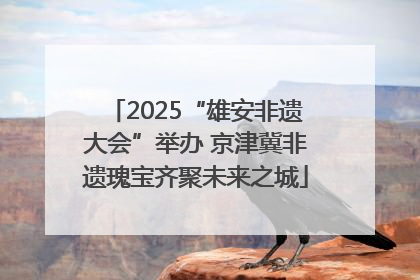 2025“雄安非遗大会”举办 京津冀非遗瑰宝齐聚未来之城