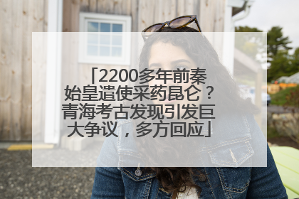 2200多年前秦始皇遣使采药昆仑？青海考古发现引发巨大争议，多方回应