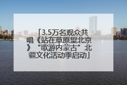 3.5万名观众共唱《站在草原望北京》“歌游内蒙古”北疆文化活动季启动