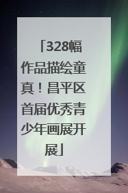 328幅作品描绘童真！昌平区首届优秀青少年画展开展