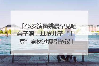 45岁演员姚晨罕见晒亲子照，11岁儿子“土豆”身材过瘦引争议
