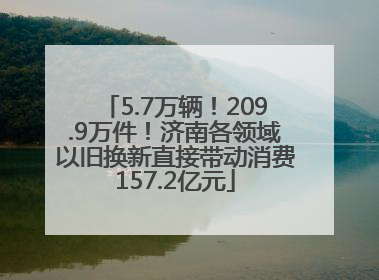5.7万辆！209.9万件！济南各领域以旧换新直接带动消费157.2亿元