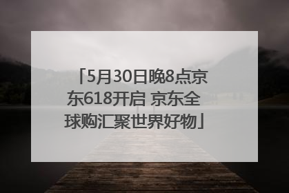 5月30日晚8点京东618开启 京东全球购汇聚世界好物