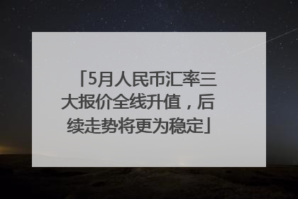 5月人民币汇率三大报价全线升值，后续走势将更为稳定