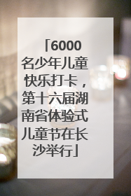6000名少年儿童快乐打卡，第十六届湖南省体验式儿童节在长沙举行
