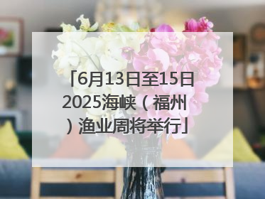 6月13日至15日 2025海峡（福州）渔业周将举行