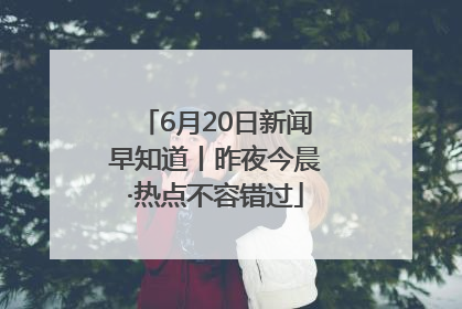 6月20日新闻早知道丨昨夜今晨·热点不容错过