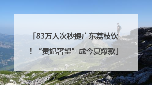 83万人次秒提广东荔枝饮！“贵妃奢望”成今夏爆款
