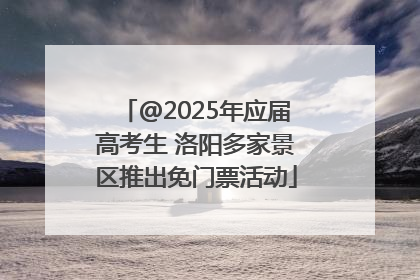 @2025年应届高考生 洛阳多家景区推出免门票活动